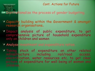 Institutionalize the process of gender budgeting. Capacity building within the Government & amongst research organisations . Impact analysis of public expenditure, to get comprehensive picture of household expenditure only on children and women Analyse investment and expenditure ratios. Taking stock of expenditure on other related infrastructure including rail/road access, electrification, water resources etc. to get clear picture of expenditure for well being of women and children.  Cont. Actions for Future 
