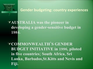 Gender budgeting: country experiences AUSTRALIA was the pioneer in developing a gender-sensitive budget in 1984. COMMONWEALTH’S GENDER BUDGET INITIATIVE in 1996, piloted in five countries; South Africa, Sri Lanka, Barbados,St.Kitts and Nevis and Fiji.  