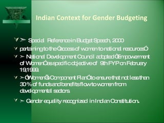 Indian Context for Gender Budgeting    Special  Reference in Budget Speech, 2000  pertaining to the “access of women to national resources”.    National Development Council adopted “Empowerment of Women” as specific objective of  9th FYP on February 19,1999.  ” Women’s Component Plan” to ensure that not less than 30 % of funds and benefits flow to women from developmental sectors.    Gender equality recognized  in Indian Constitution .  