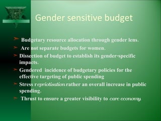 Gender sensitive budget Budgetary resource allocation through gender lens. Are not separate budgets for women. Dissection of budget to establish its gender-specific impacts. Gendered  incidence of budgetary policies for the effective targeting of public spending Stress r epriotisation  rather an overall increase in public spending. Thrust to ensure a greater visibility to  care economy .  
