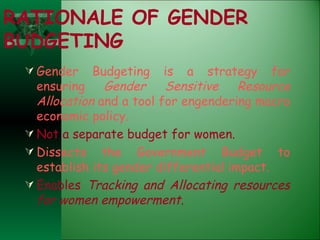 RATIONALE OF GENDER BUDGETING Gender Budgeting is a strategy for ensuring  Gender Sensitive Resource Allocation  and a tool for engendering macro economic policy. Not a separate budget for women. Dissects the Government Budget to establish its gender differential impact. Enables  Tracking and Allocating resources for women empowerment. 