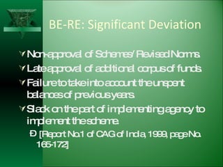 BE-RE: Significant Deviation Non-approval of Schemes/ Revised Norms. Late approval of additional corpus of funds. Failure to take into account the unspent balances of previous years. Slack on the part of implementing agency to implement the scheme. [Report No.1 of CAG of India, 1999, page No. 165-172] 
