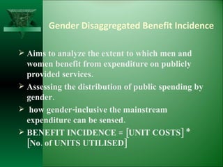 Gender Disaggregated Benefit Incidence   Aims to analyze the extent to which men and women benefit from expenditure on publicly provided services. Assessing the distribution of public spending by gender.  how gender-inclusive the mainstream expenditure can be sensed.  BENEFIT INCIDENCE = [UNIT COSTS] * [No. of UNITS UTILISED] 