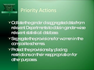 Priority Actions Collate the gender disaggregated data from relevant Departments to obtain gender-wise relevant statistical database. Segregate the provisions for women in the composite schemes. Protect the provisions by placing restrictions on their reappropriation for other purposes. 