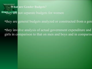 What are Gender Budgets? they are not separate budgets for women they are general budgets analyzed or constructed from a gender perspective they involve analysis of actual government expenditure and revenue on women and  girls in comparison to that on men and boys and in comparison to the need. 