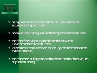 help governments to decide how policies need to be adjusted and reprioritized:  how available money is used to target those most in need. tool for effective policy implementation where Governments can check if the allocations are in line with the policy commitments made to their citizens;  tool for contributing to a public debate and to effective use of public funding  
