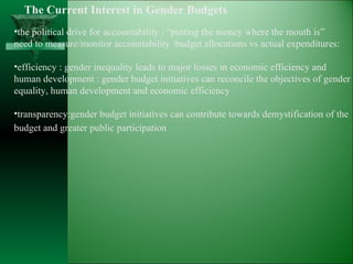The Current Interest in Gender Budgets the political drive for accountability : “putting the money where the mouth is” need to measure/monitor accountability :budget allocations vs actual expenditures: efficiency : gender inequality leads to major losses in economic efficiency and  human development : gender budget initiatives can reconcile the objectives of gender equality, human development and economic efficiency transparency:gender budget initiatives can contribute towards demystification of the budget and greater public participation   