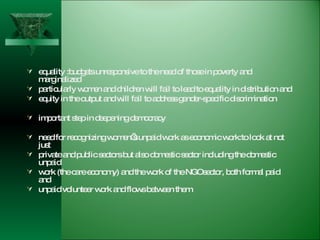 equality :budgets unresponsive to the need of those in poverty and marginalized  particularly women and children will fail to lead to equality in distribution and  equity in the output and will fail to address gender-specific discrimination important step in deepening democracy need for recognizing women’s unpaid work as economic work:to look at not just  private and public sectors but also domestic sector including the domestic unpaid  work (the care economy) and the work of the NGOsector, both formal paid and  unpaid volunteer work and flows between them  