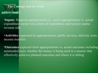 The Concept and its Tools Three levels: Inputs : financial appropriations vs.. need: appropriations vs. actual  expenditure: sector wise shares of expenditure and real per capita: revenue side Activities  supported by appropriations: public services, delivery costs, income transfers Outcomes  expected from appropriations vs. actual outcomes including unintended ones: whether the money is being used in a manner that  effectively achieves planned outcomes and where it is failing 
