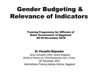 Gender Budgeting &
Relevance of Indicators
Dr. Paramita Majumdar
 Senior Consultant (UNW), Gender Budgeting
Ministry of Women and Child Development, Govt. of India
30th
November, 2016
Administrative Training Institute, Kohima, Nagaland
Training Programme for Officials of
State Government of Nagaland
28-30 November 2016
 