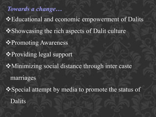 Towards a change…
Educational and economic empowerment of Dalits
Showcasing the rich aspects of Dalit culture
Promoting Awareness
Providing legal support
Minimizing social distance through inter caste
marriages
Special attempt by media to promote the status of
Dalits
 