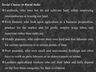 Social Classes in Rural India
Landlords, who own but do not cultivate land, either employing
intermediaries or leasing out land.
Rich farmers, who look upon agriculture as a business proposition,
produce for the market and for profit, employ wage labor, and
supervise rather than cultivate.
Middle peasants, who cultivate their own land and hire laborers only
for certain operations or at certain points of time.
Poor peasants, who own small and uneconomic holdings and often
have to work as parts laborers or as sharecroppers or tenant.
Landless agricultural workers who sell their labor and fully depend
on the first three categories for their livelihood.
 