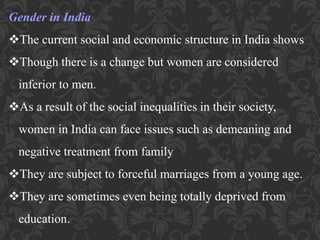 Gender in India
The current social and economic structure in India shows
Though there is a change but women are considered
inferior to men.
As a result of the social inequalities in their society,
women in India can face issues such as demeaning and
negative treatment from family
They are subject to forceful marriages from a young age.
They are sometimes even being totally deprived from
education.
 