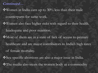 Continued…
Women in India earn up to 30% less than their male
counterparts for same work.
Women also face higher risks with regard to their health.
Inadequate and poor nutrition.
Most of them are in a state of lack of access to primary
healthcare and are major contributors to India’s high rates
of female mortality.
Sex-specific abortions are also a major issue in India.
The media also treats the women body as a commodity
 
