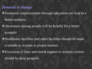 Towards a change
Economic empowerment through education can lead to a
better scenario.
Awareness among people will be helpful for a better
scenario
Healthcare facilities and other facilities should be made
available to women in proper manner.
Execution of laws and moral support to women victims
should be done properly.
 