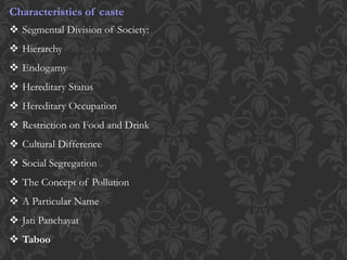 Characteristics of caste
 Segmental Division of Society:
 Hierarchy
 Endogamy
 Hereditary Status
 Hereditary Occupation
 Restriction on Food and Drink
 Cultural Difference
 Social Segregation
 The Concept of Pollution
 A Particular Name
 Jati Panchayat
 Taboo
 