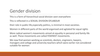 Gender division
This is a form of hierarchical social division seen everywhere
This is reflected in a SEXUAL DIVISION OFLABOUR
their role in public life,especially politics, is minimal in most societies.
Women in different parts of the world organised and agitated for equal rights
More radical women’s movements aimed at equality in personal and family life
as well. These movements are called FEMINIST movements.
We now find women working as scientists, doctors, engineers, lawyers,
managers and college and university teachers which were earlier not considered
suitable for women
 