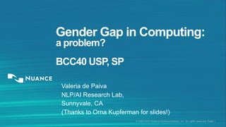 © 2002-2014 Nuance Communications, Inc. All rights reserved. Page 1
Gender Gap in Computing:
a problem?
BCC40 USP, SP
Valeria de Paiva
NLP/AI Research Lab,
Sunnyvale, CA
(Thanks to Orna Kupferman for slides!)
 