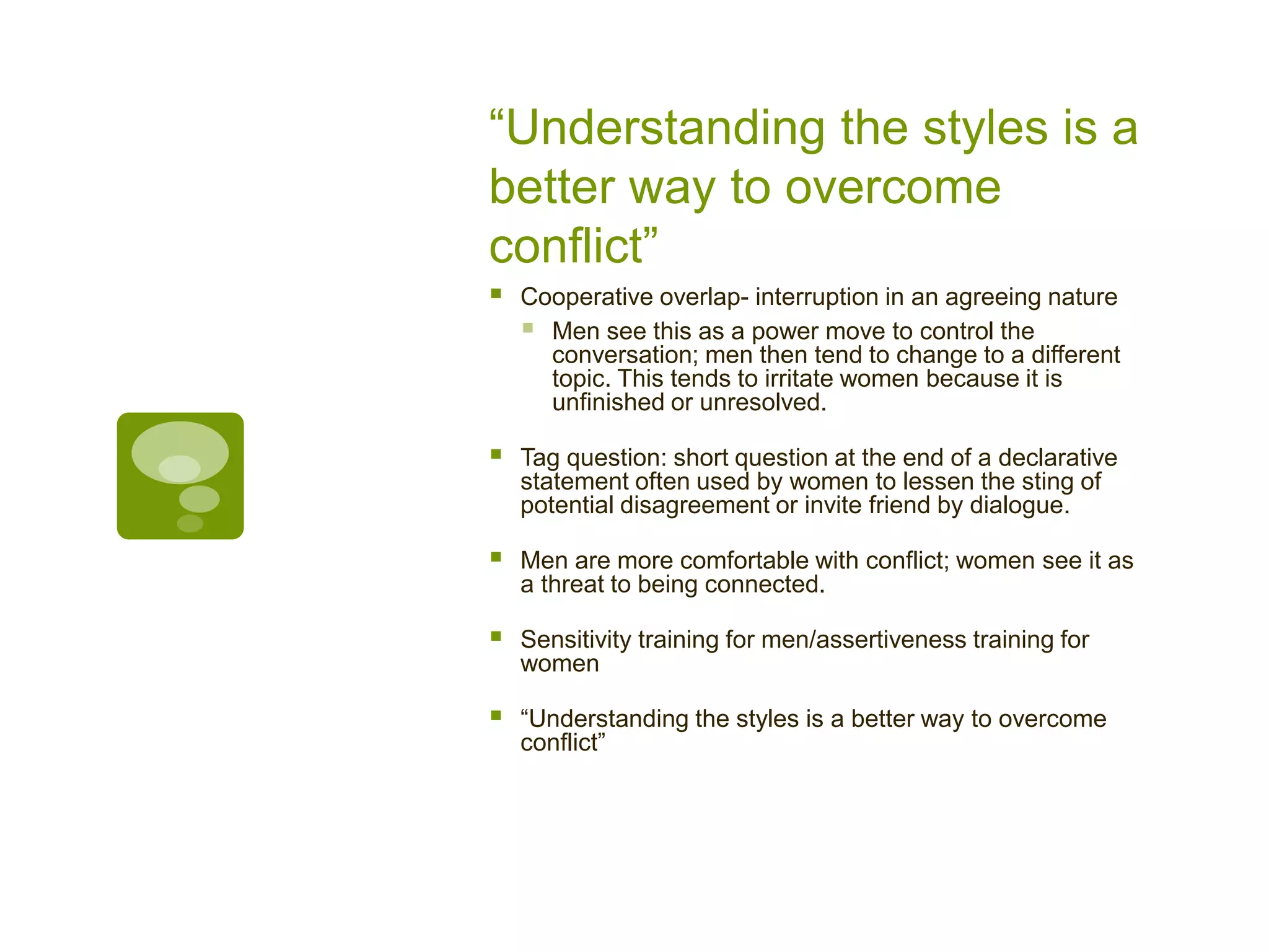 “Understanding the styles is a
better way to overcome
conflict”
 Cooperative overlap- interruption in an agreeing nature
 Men see this as a power move to control the
conversation; men then tend to change to a different
topic. This tends to irritate women because it is
unfinished or unresolved.
 Tag question: short question at the end of a declarative
statement often used by women to lessen the sting of
potential disagreement or invite friend by dialogue.
 Men are more comfortable with conflict; women see it as
a threat to being connected.
 Sensitivity training for men/assertiveness training for
women
 “Understanding the styles is a better way to overcome
conflict”
 