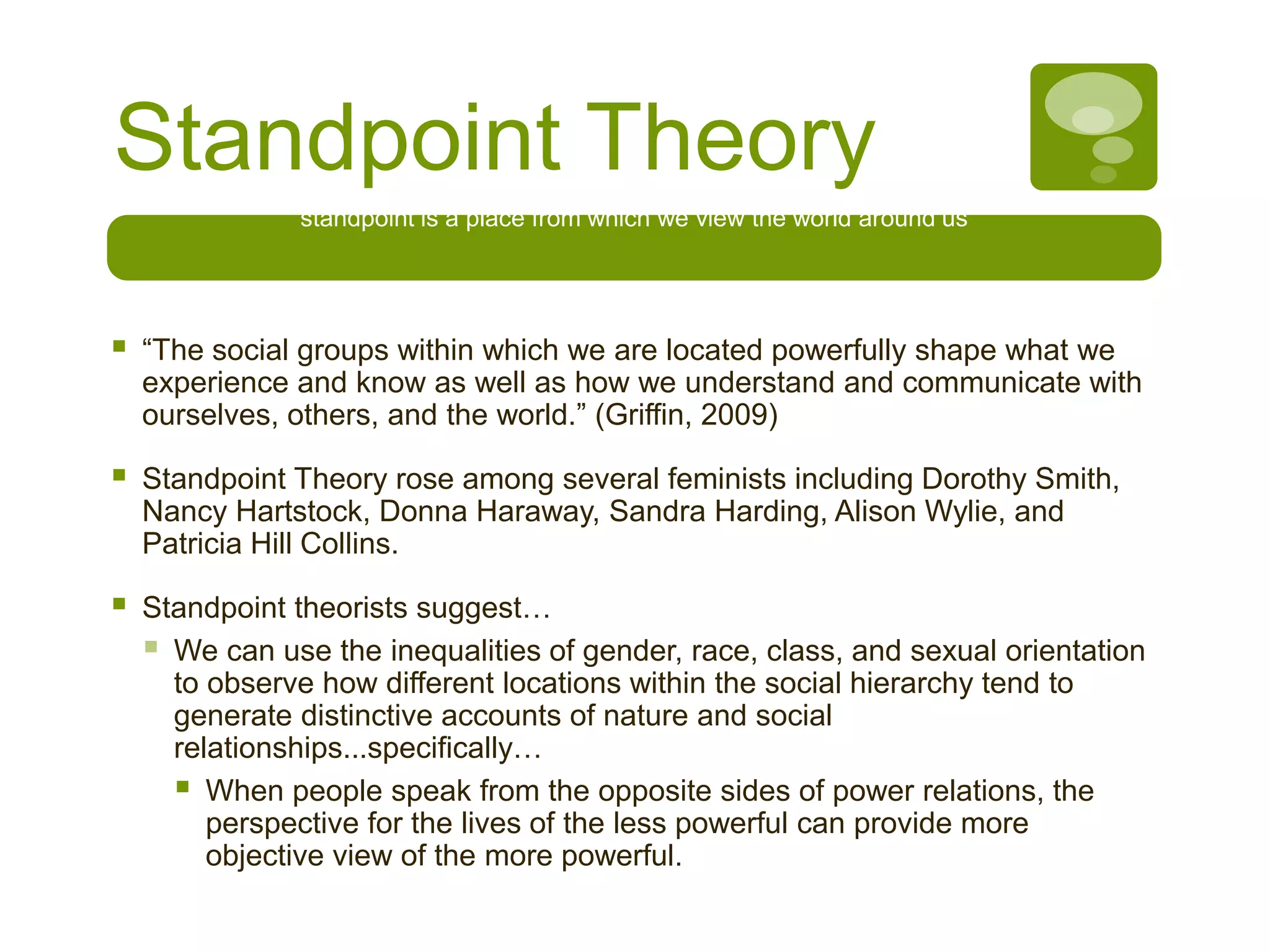 Standpoint Theory
standpoint is a place from which we view the world around us
 “The social groups within which we are located powerfully shape what we
experience and know as well as how we understand and communicate with
ourselves, others, and the world.” (Griffin, 2009)
 Standpoint Theory rose among several feminists including Dorothy Smith,
Nancy Hartstock, Donna Haraway, Sandra Harding, Alison Wylie, and
Patricia Hill Collins.
 Standpoint theorists suggest…
 We can use the inequalities of gender, race, class, and sexual orientation
to observe how different locations within the social hierarchy tend to
generate distinctive accounts of nature and social
relationships...specifically…
 When people speak from the opposite sides of power relations, the
perspective for the lives of the less powerful can provide more
objective view of the more powerful.
 