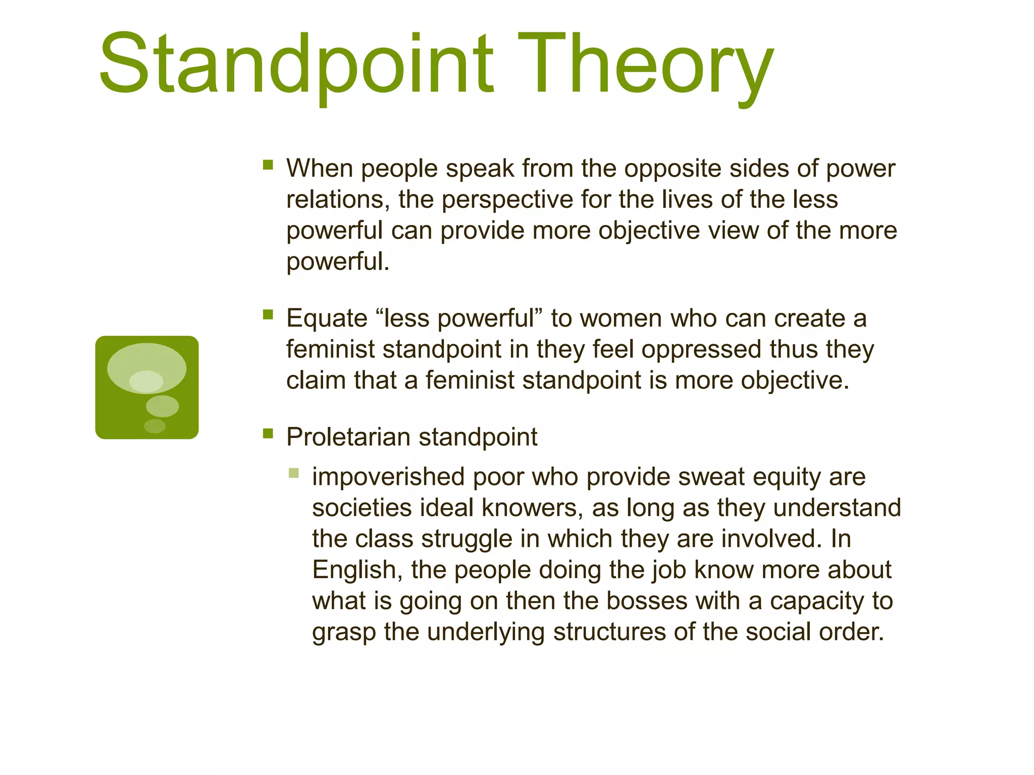Standpoint Theory
 When people speak from the opposite sides of power
relations, the perspective for the lives of the less
powerful can provide more objective view of the more
powerful.
 Equate “less powerful” to women who can create a
feminist standpoint in they feel oppressed thus they
claim that a feminist standpoint is more objective.
 Proletarian standpoint
 impoverished poor who provide sweat equity are
societies ideal knowers, as long as they understand
the class struggle in which they are involved. In
English, the people doing the job know more about
what is going on then the bosses with a capacity to
grasp the underlying structures of the social order.
 