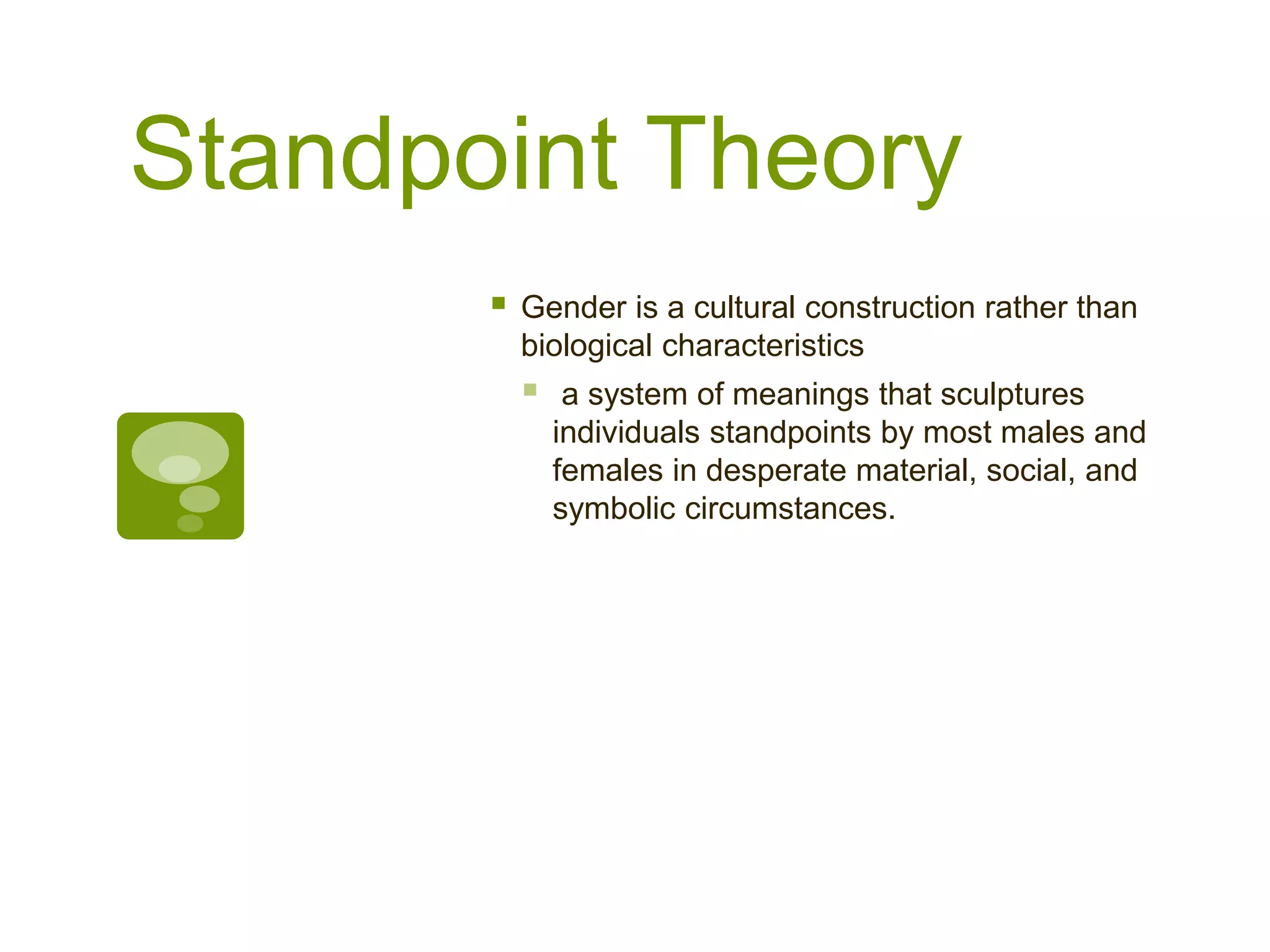 Standpoint Theory
 Gender is a cultural construction rather than
biological characteristics
 a system of meanings that sculptures
individuals standpoints by most males and
females in desperate material, social, and
symbolic circumstances.
 