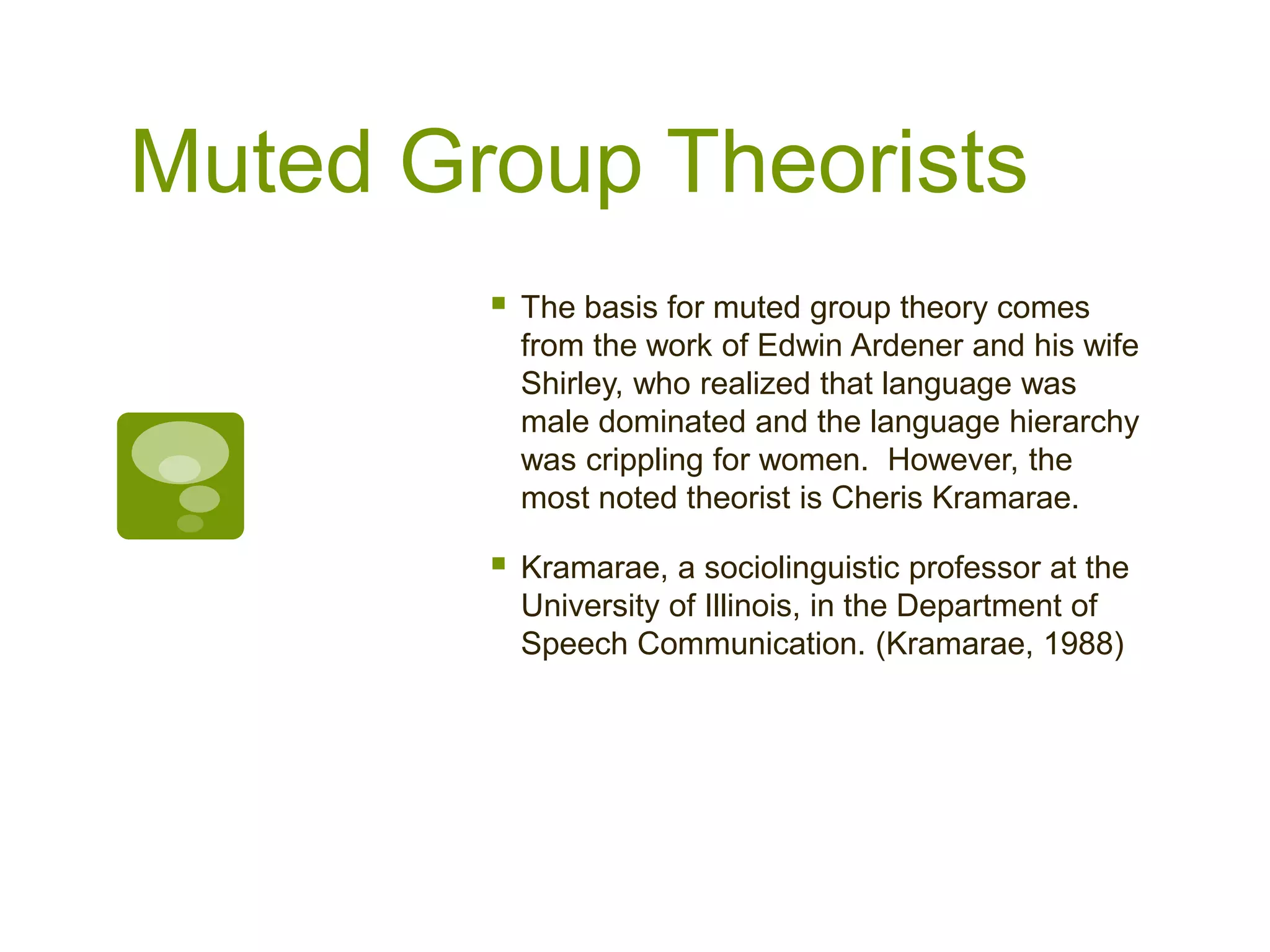 Muted Group Theorists
 The basis for muted group theory comes
from the work of Edwin Ardener and his wife
Shirley, who realized that language was
male dominated and the language hierarchy
was crippling for women. However, the
most noted theorist is Cheris Kramarae.
 Kramarae, a sociolinguistic professor at the
University of Illinois, in the Department of
Speech Communication. (Kramarae, 1988)
 