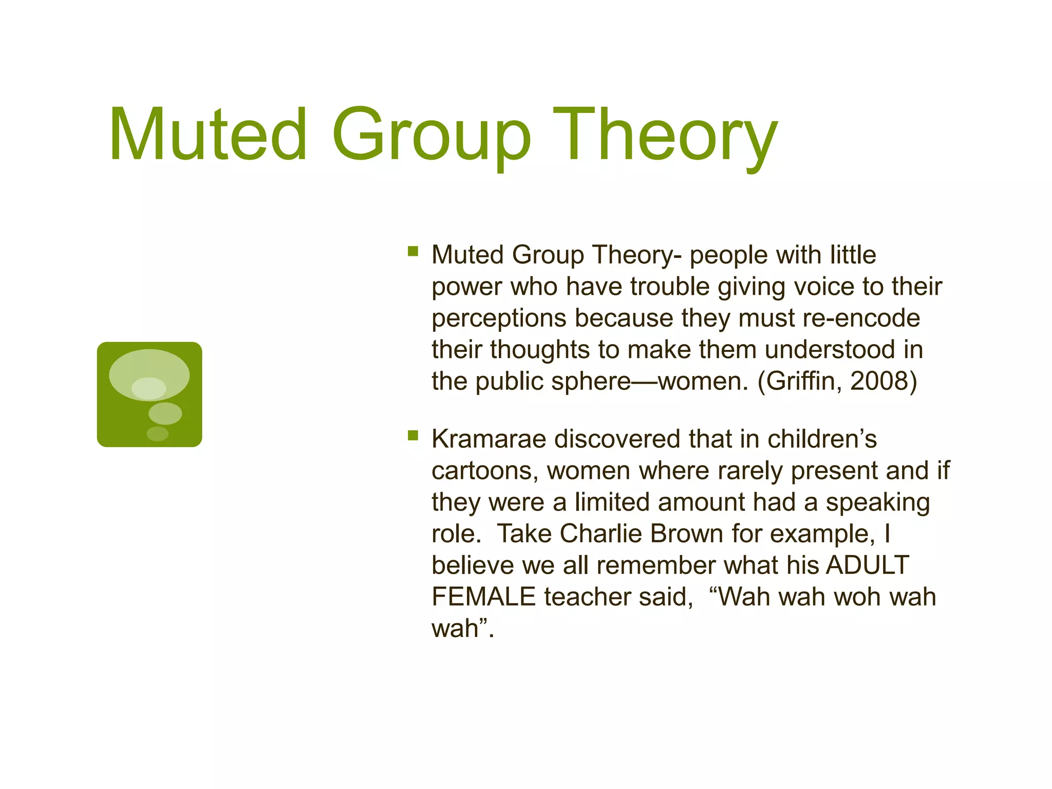 Muted Group Theory
 Muted Group Theory- people with little
power who have trouble giving voice to their
perceptions because they must re-encode
their thoughts to make them understood in
the public sphere—women. (Griffin, 2008)
 Kramarae discovered that in children’s
cartoons, women where rarely present and if
they were a limited amount had a speaking
role. Take Charlie Brown for example, I
believe we all remember what his ADULT
FEMALE teacher said, “Wah wah woh wah
wah”.
 