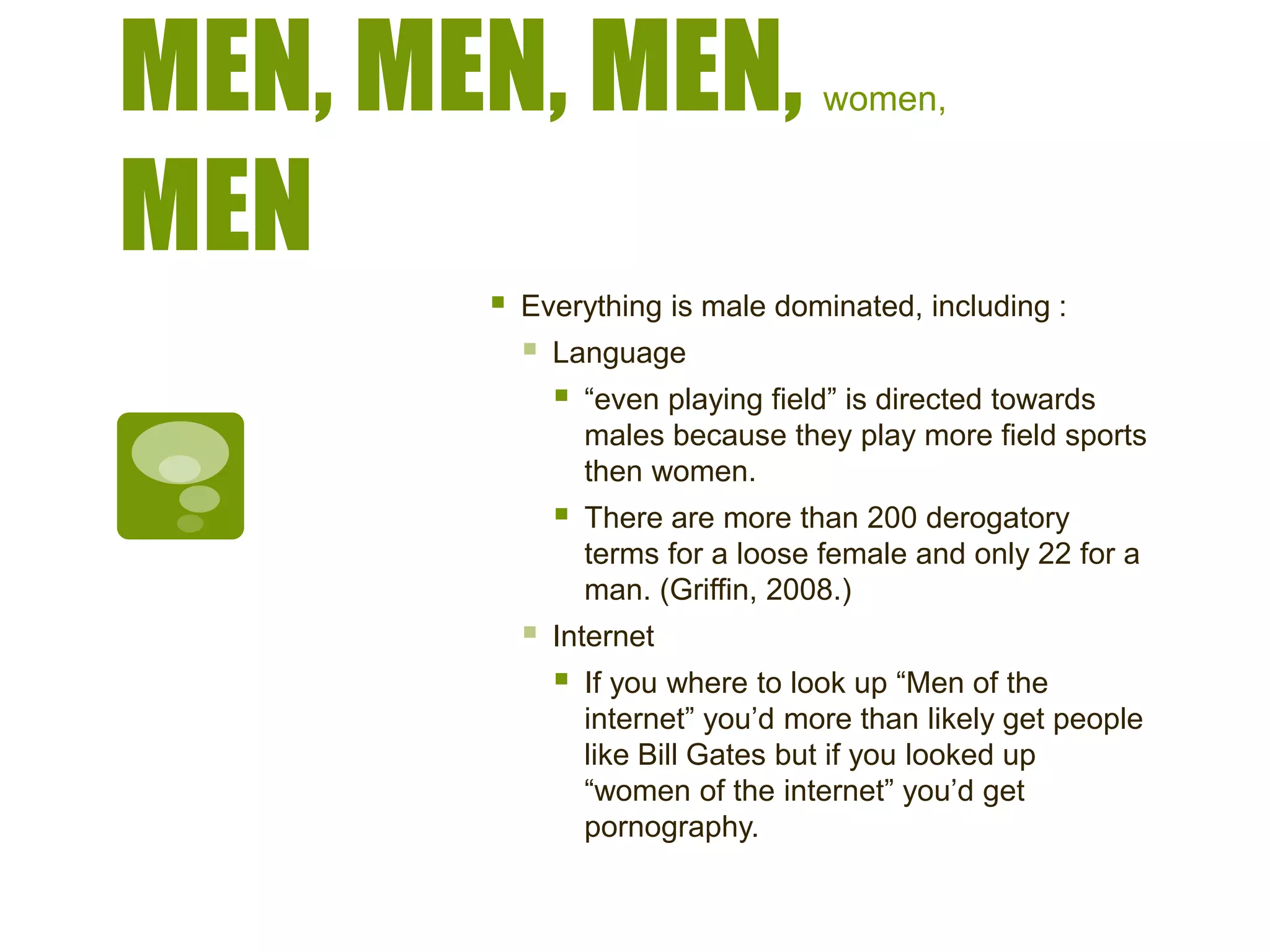 MEN, MEN, MEN, women,
MEN
 Everything is male dominated, including :
 Language
 “even playing field” is directed towards
males because they play more field sports
then women.
 There are more than 200 derogatory
terms for a loose female and only 22 for a
man. (Griffin, 2008.)
 Internet
 If you where to look up “Men of the
internet” you’d more than likely get people
like Bill Gates but if you looked up
“women of the internet” you’d get
pornography.
 