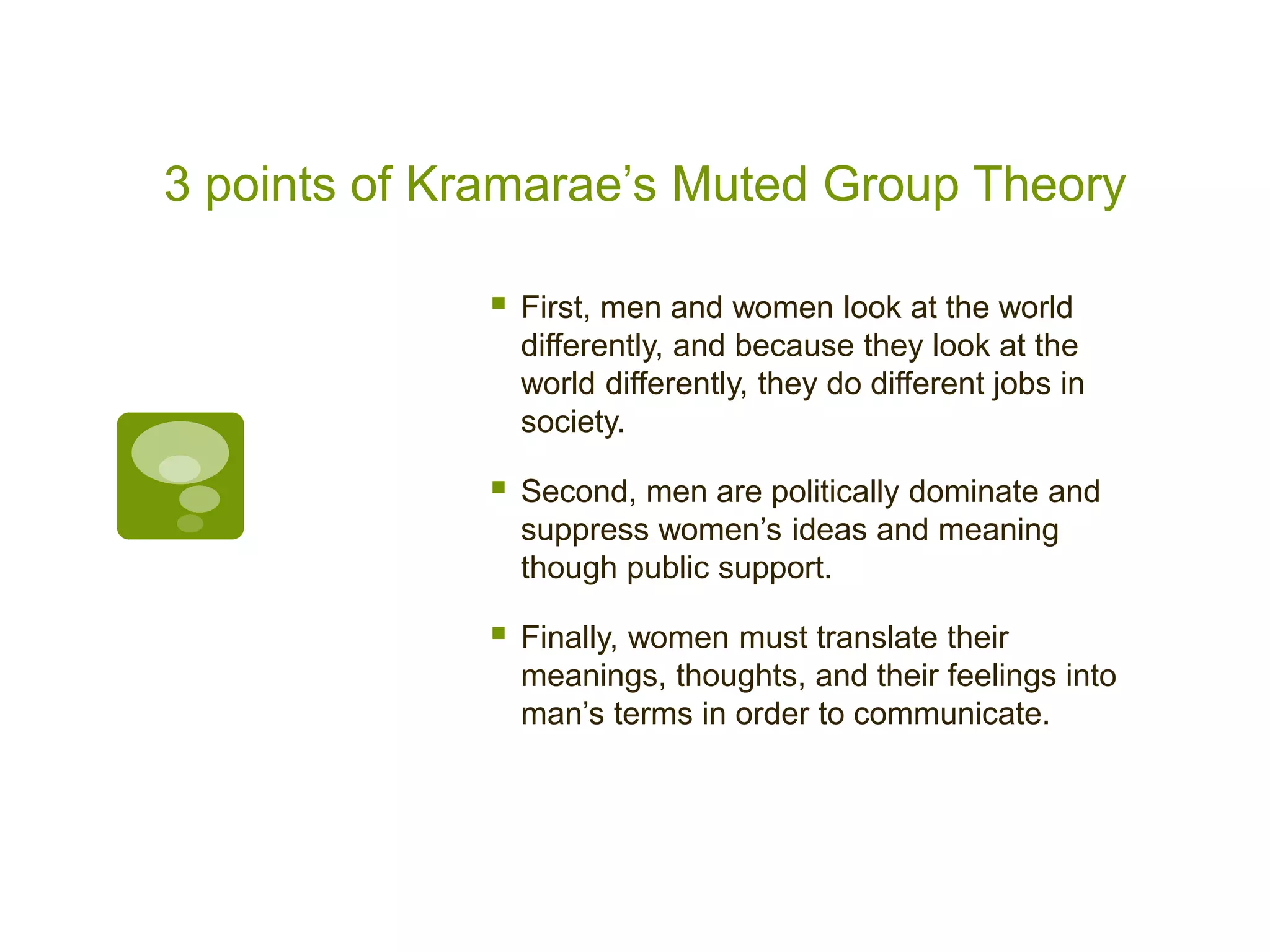 3 points of Kramarae’s Muted Group Theory
 First, men and women look at the world
differently, and because they look at the
world differently, they do different jobs in
society.
 Second, men are politically dominate and
suppress women’s ideas and meaning
though public support.
 Finally, women must translate their
meanings, thoughts, and their feelings into
man’s terms in order to communicate.
 