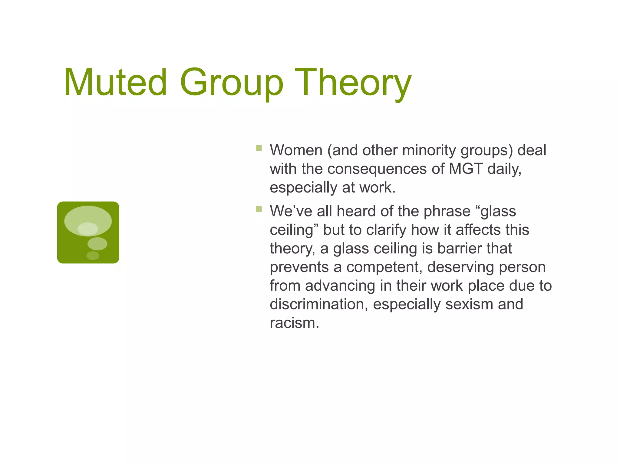 Muted Group Theory
 Women (and other minority groups) deal
with the consequences of MGT daily,
especially at work.
 We’ve all heard of the phrase “glass
ceiling” but to clarify how it affects this
theory, a glass ceiling is barrier that
prevents a competent, deserving person
from advancing in their work place due to
discrimination, especially sexism and
racism.
 