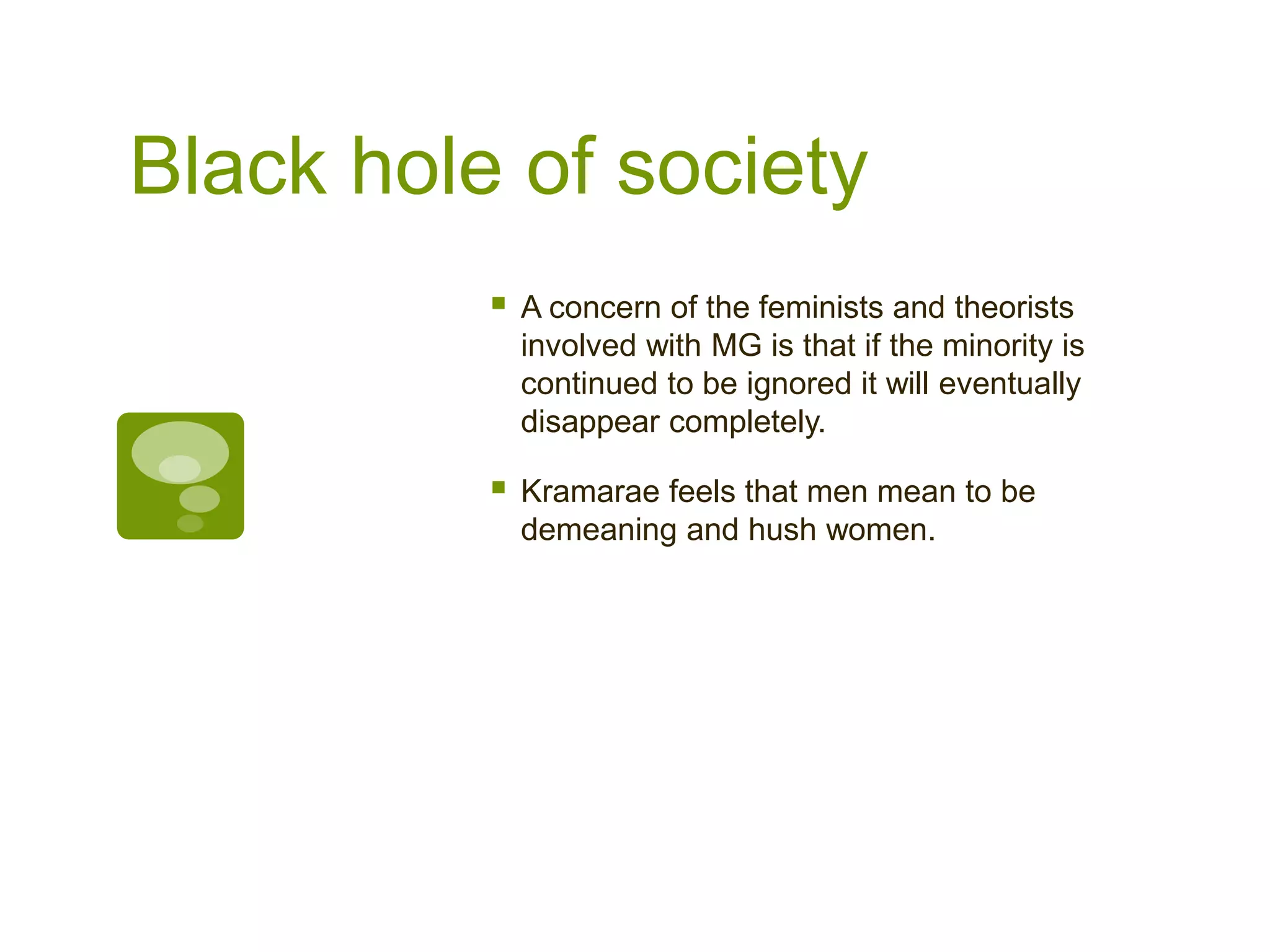 Black hole of society
 A concern of the feminists and theorists
involved with MG is that if the minority is
continued to be ignored it will eventually
disappear completely.
 Kramarae feels that men mean to be
demeaning and hush women.
 