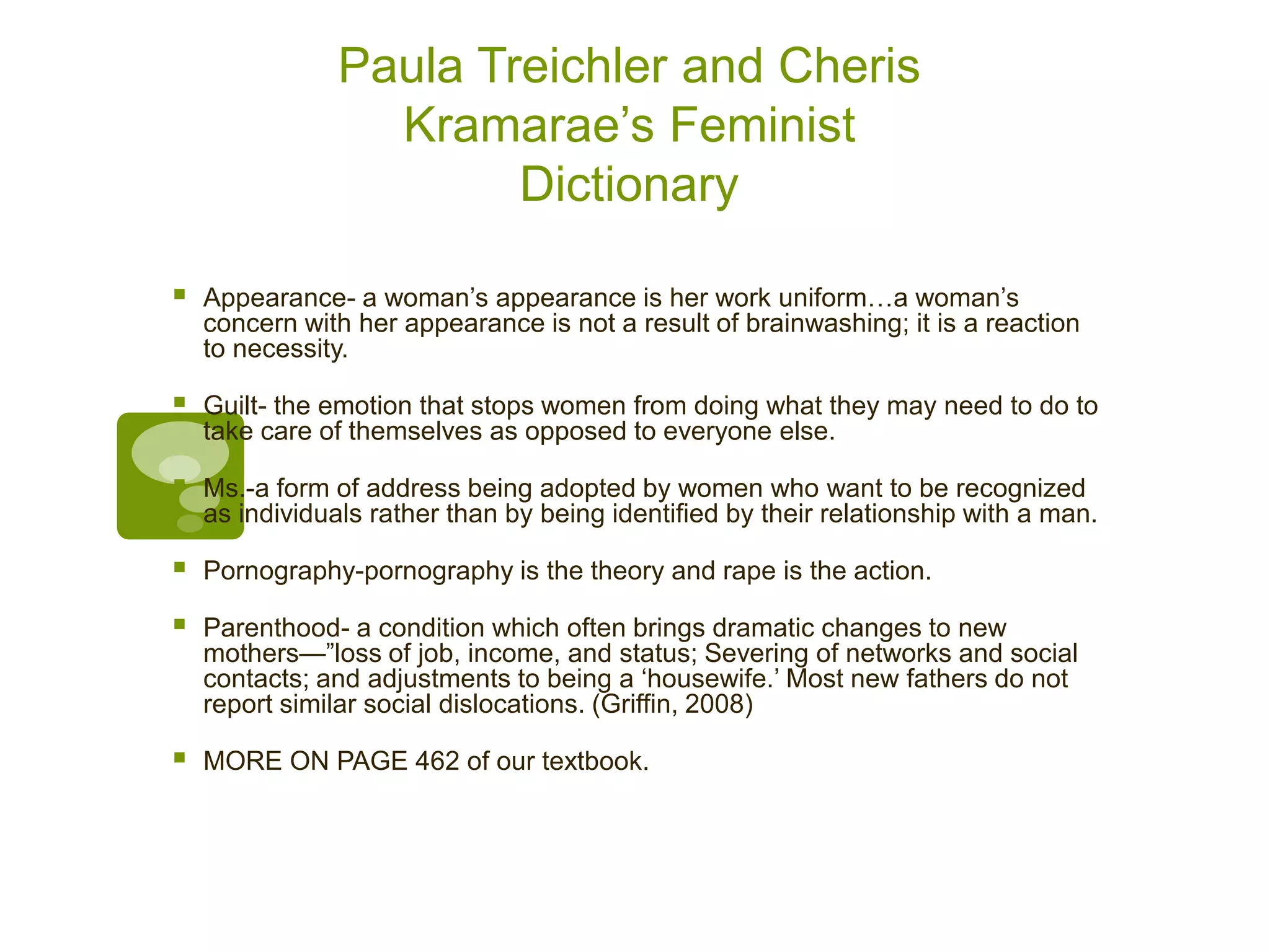 Paula Treichler and Cheris
Kramarae’s Feminist
Dictionary
 Appearance- a woman’s appearance is her work uniform…a woman’s
concern with her appearance is not a result of brainwashing; it is a reaction
to necessity.
 Guilt- the emotion that stops women from doing what they may need to do to
take care of themselves as opposed to everyone else.
 Ms.-a form of address being adopted by women who want to be recognized
as individuals rather than by being identified by their relationship with a man.
 Pornography-pornography is the theory and rape is the action.
 Parenthood- a condition which often brings dramatic changes to new
mothers—”loss of job, income, and status; Severing of networks and social
contacts; and adjustments to being a ‘housewife.’ Most new fathers do not
report similar social dislocations. (Griffin, 2008)
 MORE ON PAGE 462 of our textbook.
 