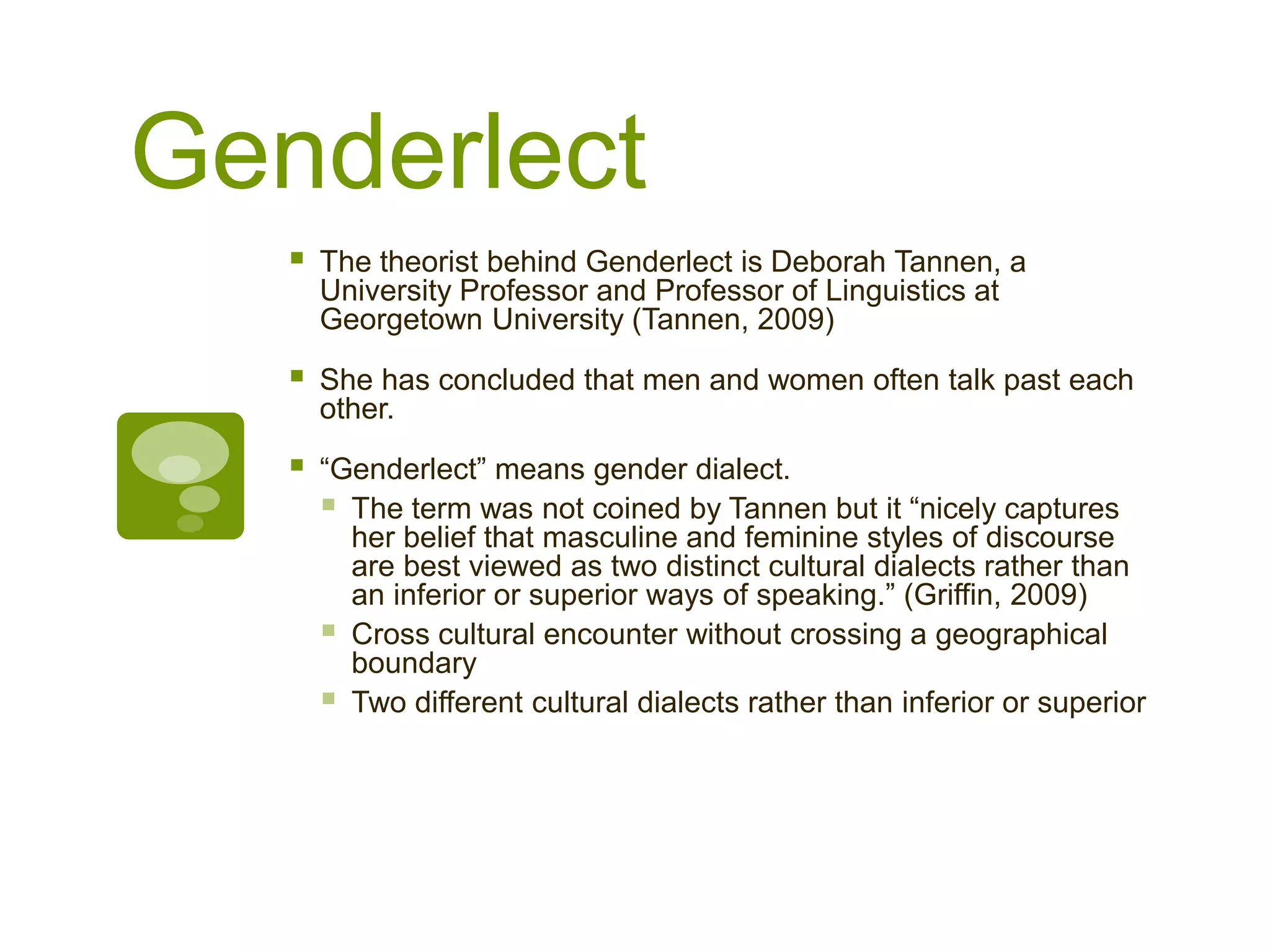 Genderlect
 The theorist behind Genderlect is Deborah Tannen, a
University Professor and Professor of Linguistics at
Georgetown University (Tannen, 2009)
 She has concluded that men and women often talk past each
other.
 “Genderlect” means gender dialect.
 The term was not coined by Tannen but it “nicely captures
her belief that masculine and feminine styles of discourse
are best viewed as two distinct cultural dialects rather than
an inferior or superior ways of speaking.” (Griffin, 2009)
 Cross cultural encounter without crossing a geographical
boundary
 Two different cultural dialects rather than inferior or superior
 