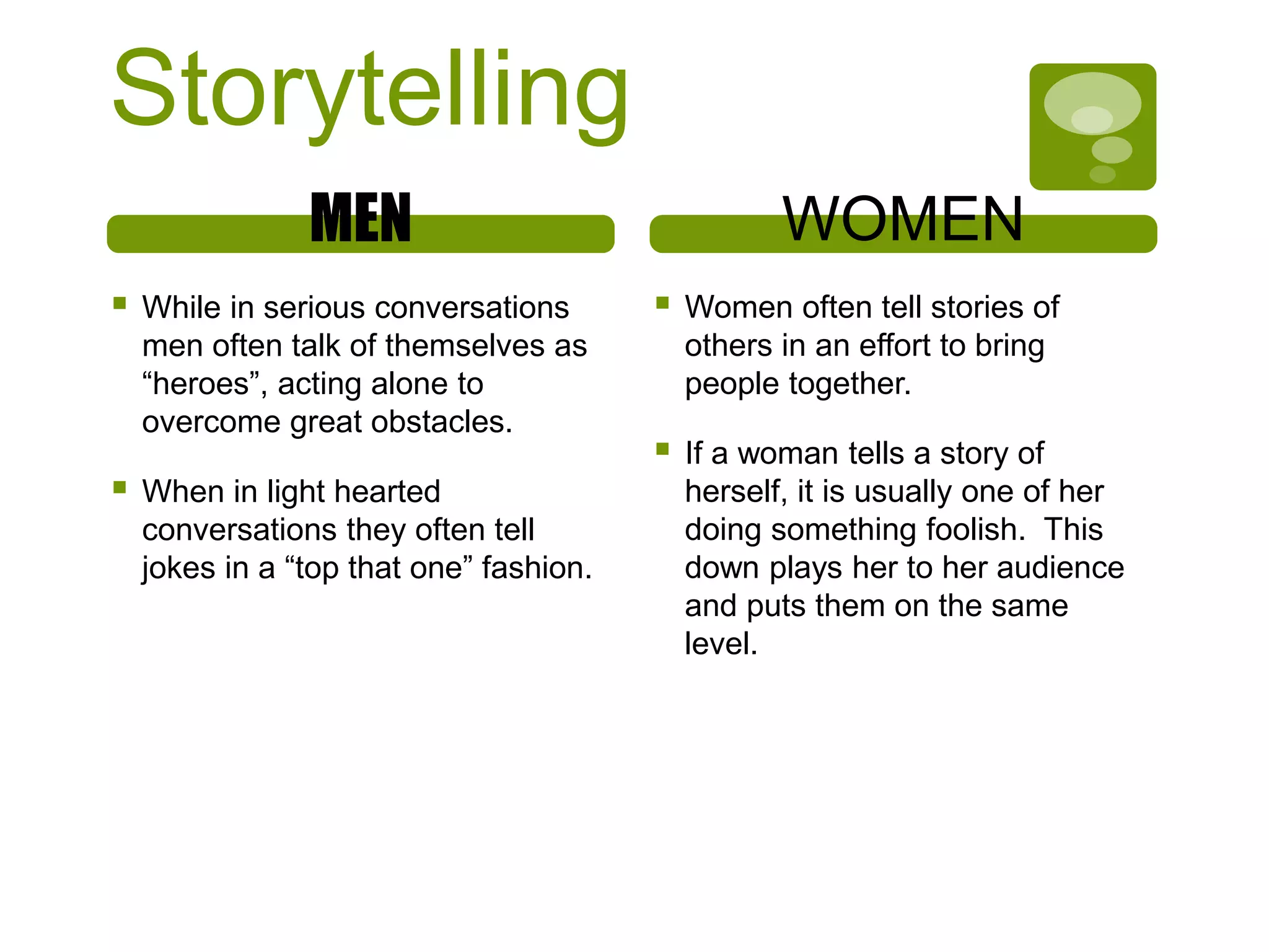 Storytelling
MEN
 While in serious conversations
men often talk of themselves as
“heroes”, acting alone to
overcome great obstacles.
 When in light hearted
conversations they often tell
jokes in a “top that one” fashion.
WOMEN
 Women often tell stories of
others in an effort to bring
people together.
 If a woman tells a story of
herself, it is usually one of her
doing something foolish. This
down plays her to her audience
and puts them on the same
level.
 