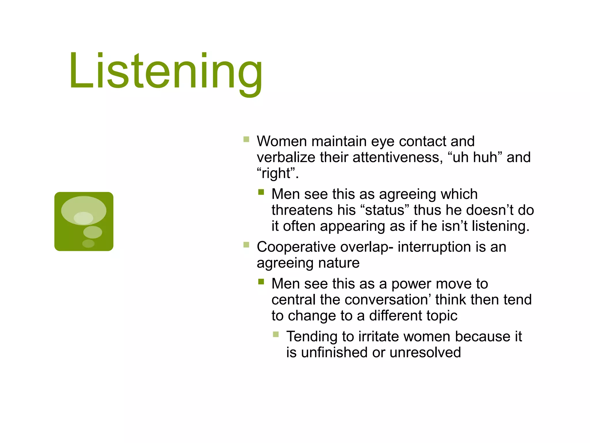 Listening
 Women maintain eye contact and
verbalize their attentiveness, “uh huh” and
“right”.
 Men see this as agreeing which
threatens his “status” thus he doesn’t do
it often appearing as if he isn’t listening.
 Cooperative overlap- interruption is an
agreeing nature
 Men see this as a power move to
central the conversation’ think then tend
to change to a different topic
 Tending to irritate women because it
is unfinished or unresolved.
 
