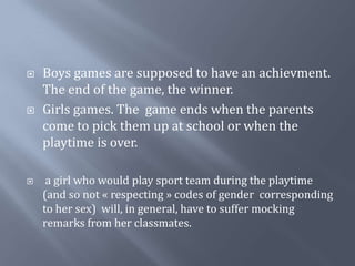 Boys games are supposed to have an achievment. The end of the game, the winner.Girls games. The  gameendswhen the parents come to pickthem up atschool or when the playtimeis over. a girl whowouldplay sport team during the playtime (and so not « respecting » codes of gendercorresponding to hersex)  will, in general, have to suffermockingremarksfromherclassmates.
