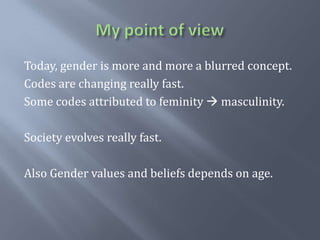My point of viewToday, genderis more and more a blurred concept.Codes are changingreallyfast.Some codes attributed to feminity masculinity.Society evolvesreallyfast.AlsoGender values and beliefsdepends on age.