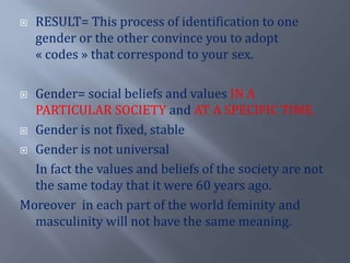 RESULT= This process of identification to one gender or the otherconvinceyou to adopt « codes » that correspond to yoursex.Gender= social beliefs and values IN A PARTICULAR SOCIETY and AT A SPECIFIC TIME.Genderis not fixed, stableGenderis not universal	In fact the values and beliefs of the society are not the sametodaythatitwere 60 yearsago.Moreover  in each part of the world feminity and masculinitywill not have the samemeaning.