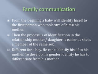 Family communicationFrom the begining a baby willidentifyhiself to the first personwhotook care of him= hismother.Then the processus of identification in the relation shipmother/ daughteriseasier as sheis a member of the samesex.Different for a boy. He can’tidentifyhiself to hismother. To develophisgenderidentityhe has to differentiatefromhismother.