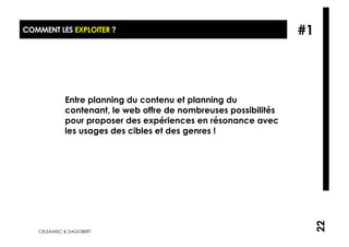 COMMENT LES EXPLOITER ?                                           #1



             Entre planning du contenu et planning du
             contenant, le web offre de nombreuses possibilités
             pour proposer des expériences en résonance avec
             les usages des cibles et des genres !




                                                                       22
   CELSAMISC & DAGOBERT
 