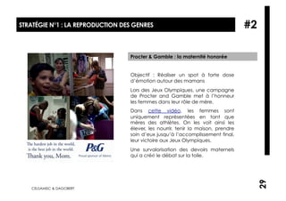 STRATÉGIE N°1 : LA REPRODUCTION DES GENRES                                        #2

                                  Procter & Gamble : la maternité honorée


                                  Objectif : Réaliser un spot à forte dose
                                  d’émotion autour des mamans
                                  Lors des Jeux Olympiques, une campagne
                                  de Procter and Gamble met à l’honneur
                                  les femmes dans leur rôle de mère.
                                  Dans cette vidéo, les femmes sont
                                  uniquement représentées en tant que
                                  mères des athlètes. On les voit ainsi les
                                  élever, les nourrir, tenir la maison, prendre
                                  soin d’eux jusqu’à l’accomplissement final,
                                  leur victoire aux Jeux Olympiques.
                                  Une survalorisation des devoirs maternels
                                  qui a créé le débat sur la toile.




                                                                                       29
   CELSAMISC & DAGOBERT
 