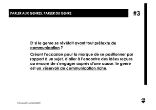 PARLER AUX GENRES, PARLER DU GENRE                                    #3



              Et si le genre se révélait avant tout prétexte de
              communication ?
              Créant l’occasion pour la marque de se positionner par
              rapport à un sujet, d’aller à l’encontre des idées reçues
              ou encore de s’engager auprès d’une cause, le genre
              est un réservoir de communication riche.




                                                                           48
   CELSAMISC & DAGOBERT
 