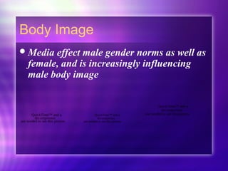Body Image
Media effect male gender norms as well as
female, and is increasingly influencing
male body image
QuickTime™ and a
decompressor
are needed to see this picture.
QuickTime™ and a
decompressor
are needed to see this picture.QuickTime™ and a
decompressor
are needed to see this picture.
 