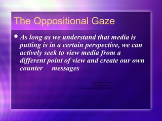 The Oppositional Gaze
As long as we understand that media is
putting is in a certain perspective, we can
actively seek to view media from a
different point of view and create our own
counter messages
QuickTime™ and a
decompressor
are needed to see this picture.
 