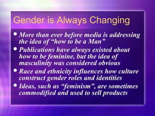 Gender is Always Changing
More than ever before media is addressing
the idea of “how to be a Man”
Publications have always existed about
how to be feminine, but the idea of
masculinity was considered obvious
Race and ethnicity influences how culture
construct gender roles and identities
Ideas, such as “feminism”, are sometimes
commodified and used to sell products
 