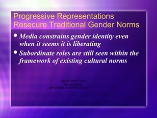 Progressive Representations
Resecure Traditional Gender Norms
Media constrains gender identity even
when it seems it is liberating
Subordinate roles are still seen within the
framework of existing cultural norms
QuickTime™ and a
decompressor
are needed to see this picture.
 