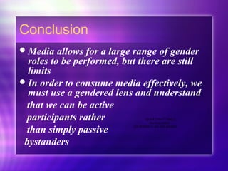Conclusion
Media allows for a large range of gender
roles to be performed, but there are still
limits
In order to consume media effectively, we
must use a gendered lens and understand
that we can be active
participants rather
than simply passive
bystanders
QuickTime™ and a
decompressor
are needed to see this picture.
 
