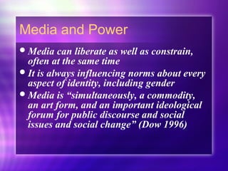 Media and Power
Media can liberate as well as constrain,
often at the same time
It is always influencing norms about every
aspect of identity, including gender
Media is “simultaneously, a commodity,
an art form, and an important ideological
forum for public discourse and social
issues and social change” (Dow 1996)
 