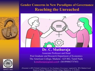 Gender Concerns in New Paradigms of Governance
Reaching the Unreached
Dr. C. Muthuraja
Associate Professor and Head
Post Graduate and Research Department of Economics
The American College, Madurai - 625 002, Tamil Nadu
(cmuthuraja@gmail.com) - (M-09486373765)
(Presented in IIPA Prelude Conference on ‘New Paradigms of Governance’ organized by IIPA Madurai Local
Branch at Mannar Thirumalai Naickar College, Madurai on 21.10.2023)
SINCE 1881
 